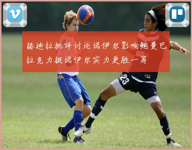 赫迪拉批评讨论诺伊尔影响鲍曼巴拉克力挺诺伊尔实力更胜一筹