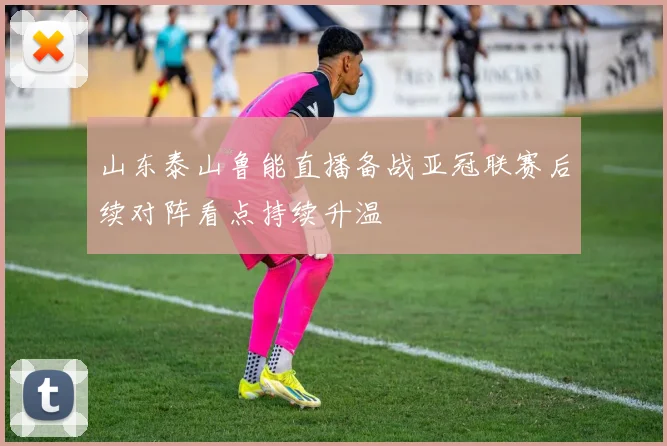 山东泰山鲁能直播备战亚冠联赛后续对阵看点持续升温