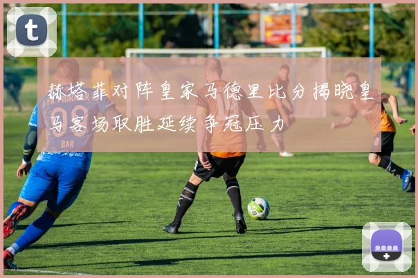 赫塔菲对阵皇家马德里比分揭晓皇马客场取胜延续争冠压力