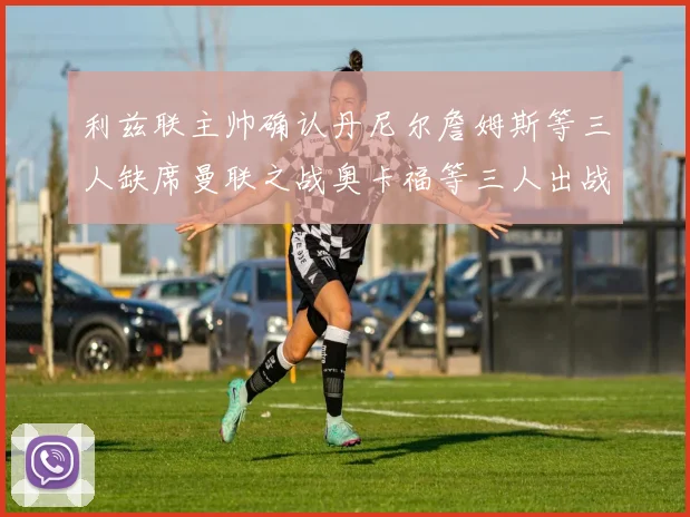 利兹联主帅确认丹尼尔詹姆斯等三人缺席曼联之战奥卡福等三人出战存疑