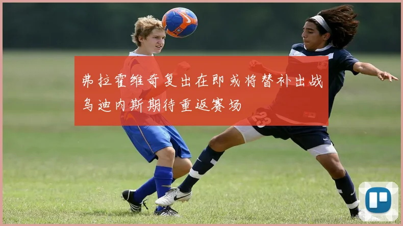 弗拉霍维奇复出在即或将替补出战乌迪内斯期待重返赛场