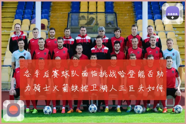 各季后赛球队面临挑战哈登能否助力骑士火箭缺控卫湖人三巨头如何共存