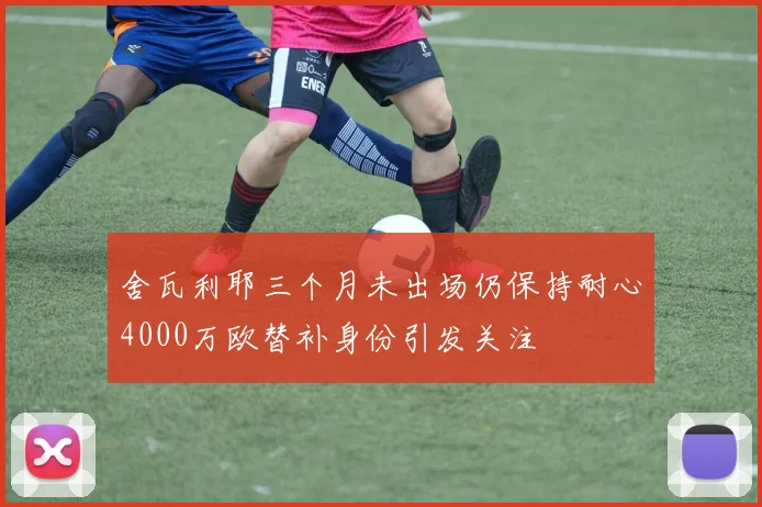 舍瓦利耶三个月未出场仍保持耐心4000万欧替补身份引发关注