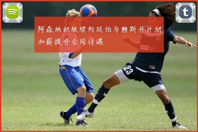 阿森纳积极续约廷伯与赖斯并计划加薪提升合同待遇
