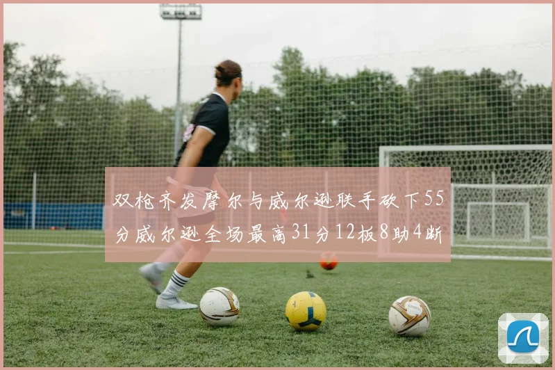 双枪齐发摩尔与威尔逊联手砍下55分威尔逊全场最高31分12板8助4断2帽表现惊艳