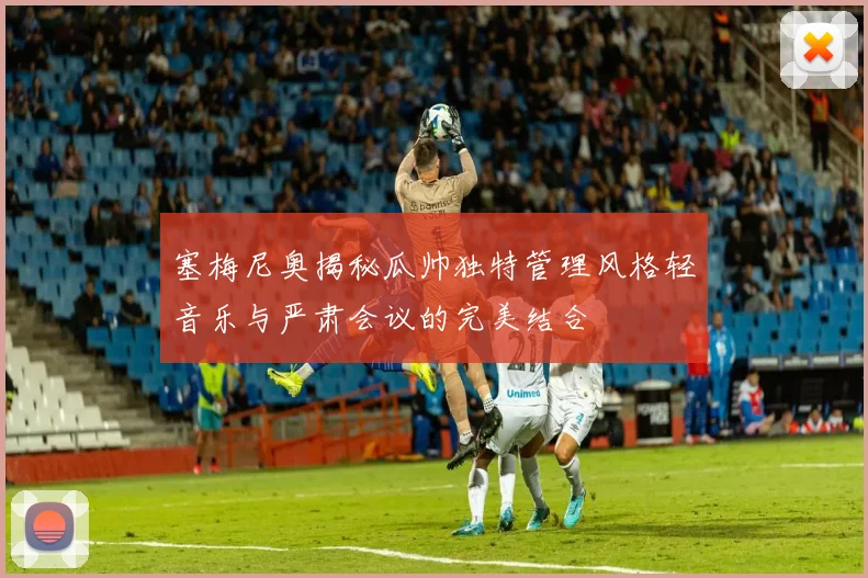 塞梅尼奥揭秘瓜帅独特管理风格轻音乐与严肃会议的完美结合