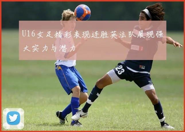 U16女足精彩表现连胜英法队展现强大实力与潜力