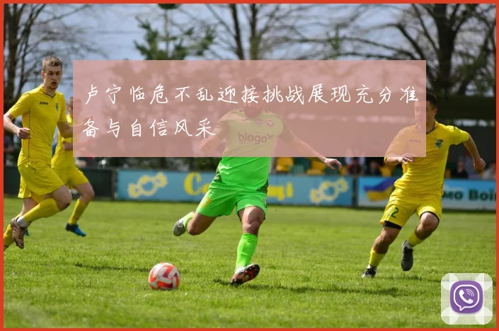 卢宁临危不乱迎接挑战展现充分准备与自信风采