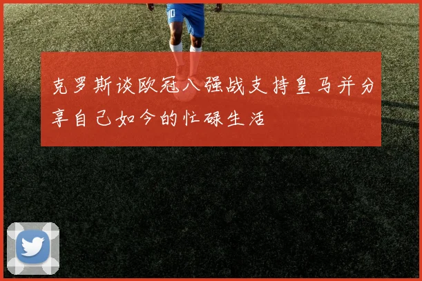 克罗斯谈欧冠八强战支持皇马并分享自己如今的忙碌生活