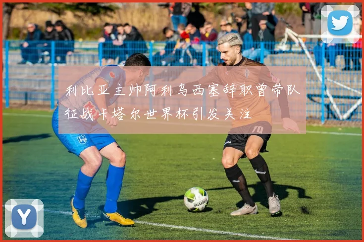 利比亚主帅阿利乌西塞辞职曾带队征战卡塔尔世界杯引发关注
