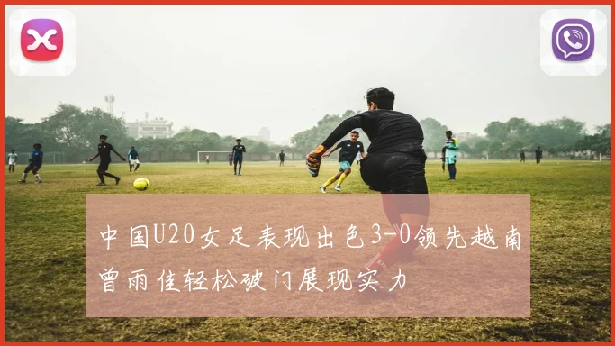 中国U20女足表现出色3-0领先越南曾雨佳轻松破门展现实力