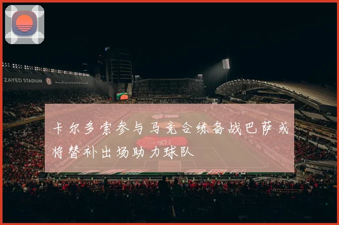卡尔多索参与马竞合练备战巴萨或将替补出场助力球队